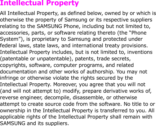   Intellectual PropertyAll Intellectual Property, as defined below, owned by or which is otherwise the property of Samsung or its respective suppliers relating to the SAMSUNG Phone, including but not limited to, accessories, parts, or software relating thereto (the “Phone System”), is proprietary to Samsung and protected under federal laws, state laws, and international treaty provisions. Intellectual Property includes, but is not limited to, inventions (patentable or unpatentable), patents, trade secrets, copyrights, software, computer programs, and related documentation and other works of authorship. You may not infringe or otherwise violate the rights secured by the Intellectual Property. Moreover, you agree that you will not (and will not attempt to) modify, prepare derivative works of, reverse engineer, decompile, disassemble, or otherwise attempt to create source code from the software. No title to or ownership in the Intellectual Property is transferred to you. All applicable rights of the Intellectual Property shall remain with SAMSUNG and its suppliers.