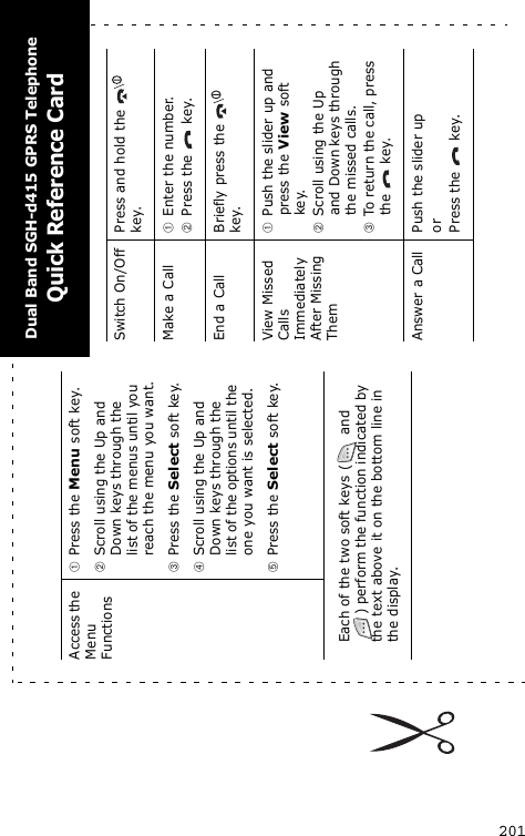 201Access the Menu FunctionsPress the Menu soft key.Scroll using the Up and Down keys through the list of the menus until you reach the menu you want.Press the Select soft key.Scroll using the Up and Down keys through the list of the options until the one you want is selected.Press the Select soft key.Each of the two soft keys (  and ) perform the function indicated by the text above it on the bottom line in the display.Switch On/Off Press and hold the   key.Make a CallEnter the number.Press the   key.End a Call Briefly press the   key.View Missed Calls Immediately After Missing ThemPush the slider up and press the View soft key.Scroll using the Up and Down keys through the missed calls.To return the call, press the   key.Answer a Call Push the slider uporPress the   key.Dual Band SGH-d415 GPRS TelephoneQuick Reference Card
