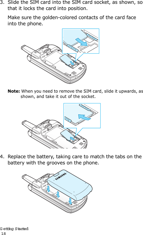 Getting Started                                                                                       183. Slide the SIM card into the SIM card socket, as shown, so that it locks the card into position. Make sure the golden-colored contacts of the card face into the phone.Note: When you need to remove the SIM card, slide it upwards, as shown, and take it out of the socket.4. Replace the battery, taking care to match the tabs on the battery with the grooves on the phone. 