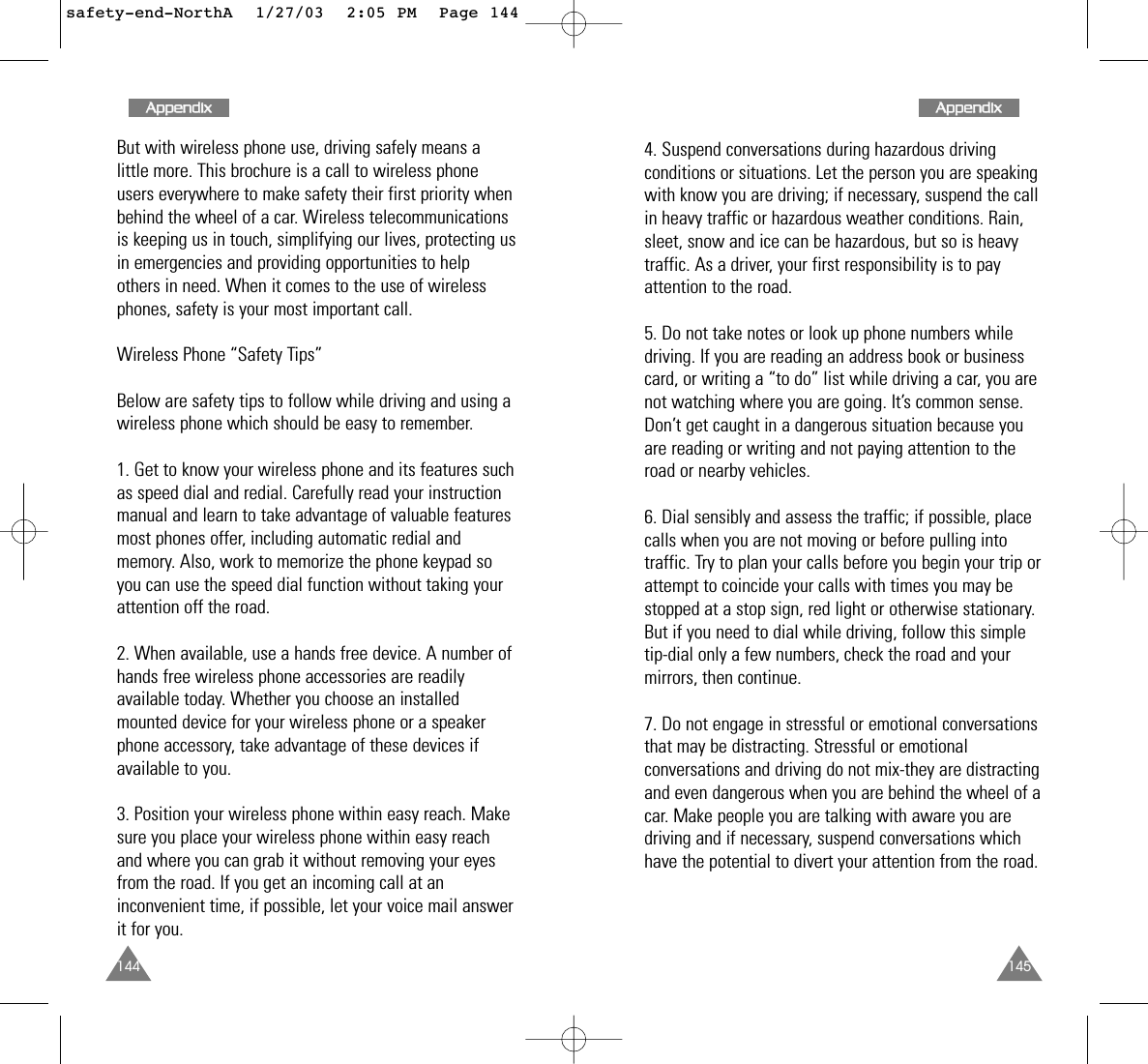 1454. Suspend conversations during hazardous drivingconditions or situations. Let the person you are speakingwith know you are driving; if necessary, suspend the callin heavy traffic or hazardous weather conditions. Rain,sleet, snow and ice can be hazardous, but so is heavytraffic. As a driver, your first responsibility is to payattention to the road. 5. Do not take notes or look up phone numbers whiledriving. If you are reading an address book or businesscard, or writing a “to do” list while driving a car, you arenot watching where you are going. It’s common sense.Don’t get caught in a dangerous situation because youare reading or writing and not paying attention to theroad or nearby vehicles. 6. Dial sensibly and assess the traffic; if possible, placecalls when you are not moving or before pulling intotraffic. Try to plan your calls before you begin your trip orattempt to coincide your calls with times you may bestopped at a stop sign, red light or otherwise stationary.But if you need to dial while driving, follow this simpletip-dial only a few numbers, check the road and yourmirrors, then continue. 7. Do not engage in stressful or emotional conversationsthat may be distracting. Stressful or emotionalconversations and driving do not mix-they are distractingand even dangerous when you are behind the wheel of acar. Make people you are talking with aware you aredriving and if necessary, suspend conversations whichhave the potential to divert your attention from the road. 144But with wireless phone use, driving safely means alittle more. This brochure is a call to wireless phoneusers everywhere to make safety their first priority whenbehind the wheel of a car. Wireless telecommunicationsis keeping us in touch, simplifying our lives, protecting usin emergencies and providing opportunities to helpothers in need. When it comes to the use of wirelessphones, safety is your most important call. Wireless Phone “Safety Tips” Below are safety tips to follow while driving and using awireless phone which should be easy to remember.1. Get to know your wireless phone and its features suchas speed dial and redial. Carefully read your instructionmanual and learn to take advantage of valuable featuresmost phones offer, including automatic redial andmemory. Also, work to memorize the phone keypad soyou can use the speed dial function without taking yourattention off the road. 2. When available, use a hands free device. A number ofhands free wireless phone accessories are readilyavailable today. Whether you choose an installedmounted device for your wireless phone or a speakerphone accessory, take advantage of these devices ifavailable to you. 3. Position your wireless phone within easy reach. Makesure you place your wireless phone within easy reachand where you can grab it without removing your eyesfrom the road. If you get an incoming call at aninconvenient time, if possible, let your voice mail answerit for you. AAppppeennddiixxAAppppeennddiixxsafety-end-NorthA  1/27/03  2:05 PM  Page 144