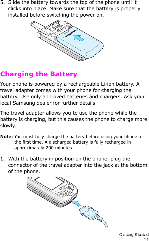 Getting Started195. Slide the battery towards the top of the phone until it clicks into place. Make sure that the battery is properly installed before switching the power on. Charging the BatteryYour phone is powered by a rechargeable Li-ion battery. A travel adapter comes with your phone for charging the battery. Use only approved batteries and chargers. Ask your local Samsung dealer for further details.The travel adapter allows you to use the phone while the battery is charging, but this causes the phone to charge more slowly. Note: You must fully charge the battery before using your phone for the first time. A discharged battery is fully recharged in approximately 200 minutes.1. With the battery in position on the phone, plug the connector of the travel adapter into the jack at the bottom of the phone. 