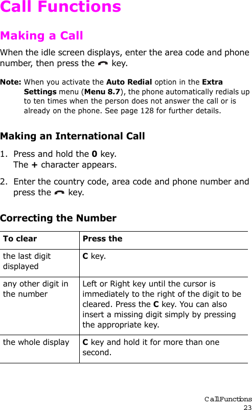 Call Functions23Call FunctionsMaking a CallWhen the idle screen displays, enter the area code and phone number, then press the   key.Note: When you activate the Auto Redial option in the Extra Settings menu (Menu 8.7), the phone automatically redials up to ten times when the person does not answer the call or is already on the phone. See page 128 for further details.Making an International Call1. Press and hold the 0 key.The + character appears.2. Enter the country code, area code and phone number and press the   key.Correcting the NumberTo clear Press thethe last digit displayedC key. any other digit in the numberLeft or Right key until the cursor is immediately to the right of the digit to be cleared. Press the C key. You can also insert a missing digit simply by pressing the appropriate key.the whole displayC key and hold it for more than one second.