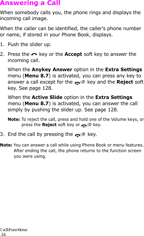Call Functions                                                                                       26Answering a CallWhen somebody calls you, the phone rings and displays the incoming call image. When the caller can be identified, the caller’s phone number or name, if stored in your Phone Book, displays. 1. Push the slider up.2. Press the   key or the Accept soft key to answer the incoming call.When the Anykey Answer option in the Extra Settings menu (Menu 8.7) is activated, you can press any key to answer a call except for the  key and the Reject soft key. See page 128.When the Active Slide option in the Extra Settings menu (Menu 8.7) is activated, you can answer the call simply by pushing the slider up. See page 128.Note: To reject the call, press and hold one of the Volume keys, or press the Reject soft key or   key. 3. End the call by pressing the  key.Note: You can answer a call while using Phone Book or menu features. After ending the call, the phone returns to the function screen you were using.