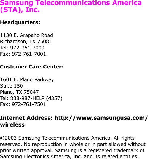   Samsung Telecommunications America (STA), Inc.Headquarters:1130 E. Arapaho Road Richardson, TX 75081 Tel: 972-761-7000 Fax: 972-761-7001Customer Care Center:1601 E. Plano Parkway Suite 150 Plano, TX 75047 Tel: 888-987-HELP (4357) Fax: 972-761-7501Internet Address: http://www.samsungusa.com/wireless©2003 Samsung Telecommunications America. All rights reserved. No reproduction in whole or in part allowed without prior written approval. Samsung is a registered trademark of Samsung Electronics America, Inc. and its related entities.