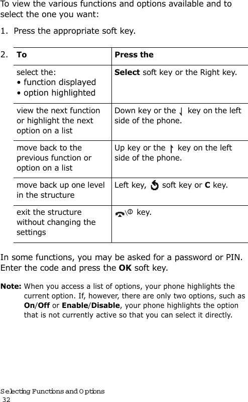 Selecting Functions and Options                                                                                       32To view the various functions and options available and to select the one you want: 1. Press the appropriate soft key.In some functions, you may be asked for a password or PIN. Enter the code and press the OK soft key.Note: When you access a list of options, your phone highlights the current option. If, however, there are only two options, such as On/Off or Enable/Disable, your phone highlights the option that is not currently active so that you can select it directly.2.To Press theselect the:• function displayed • option highlightedSelect soft key or the Right key.view the next function or highlight the next option on a listDown key or the   key on the left side of the phone. move back to the previous function or option on a listUp key or the   key on the left side of the phone. move back up one level in the structureLeft key,   soft key or C key.exit the structure without changing the settings key.