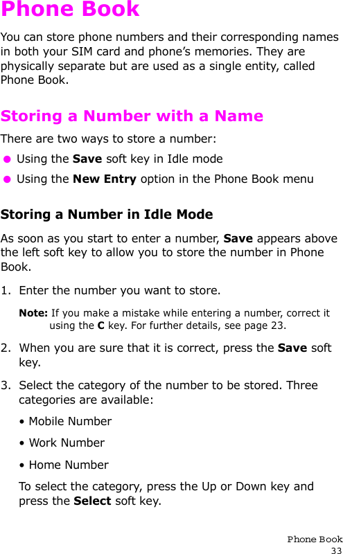 P hone Book33Phone BookYou can store phone numbers and their corresponding names in both your SIM card and phone’s memories. They are physically separate but are used as a single entity, called Phone Book.Storing a Number with a NameThere are two ways to store a number:  Using the Save soft key in Idle mode  Using the New Entry option in the Phone Book menuStoring a Number in Idle ModeAs soon as you start to enter a number, Save appears above the left soft key to allow you to store the number in Phone Book.1. Enter the number you want to store.Note: If you make a mistake while entering a number, correct it using the C key. For further details, see page 23.2. When you are sure that it is correct, press the Save soft key.3. Select the category of the number to be stored. Three categories are available:• Mobile Number• Work Number• Home NumberTo select the category, press the Up or Down key and press the Select soft key.