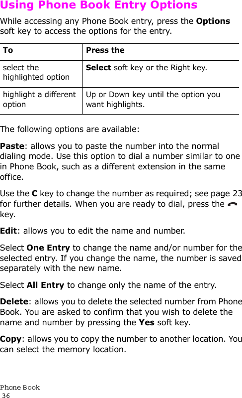 P hone Book                                                                                       36Using Phone Book Entry OptionsWhile accessing any Phone Book entry, press the Options soft key to access the options for the entry.The following options are available:Paste: allows you to paste the number into the normal dialing mode. Use this option to dial a number similar to one in Phone Book, such as a different extension in the same office.Use the C key to change the number as required; see page 23 for further details. When you are ready to dial, press the   key.Edit: allows you to edit the name and number.Select One Entry to change the name and/or number for the selected entry. If you change the name, the number is saved separately with the new name. Select All Entry to change only the name of the entry.Delete: allows you to delete the selected number from Phone Book. You are asked to confirm that you wish to delete the name and number by pressing the Yes soft key.Copy: allows you to copy the number to another location. You can select the memory location.To Press theselect the highlighted optionSelect soft key or the Right key.highlight a different optionUp or Down key until the option you want highlights.
