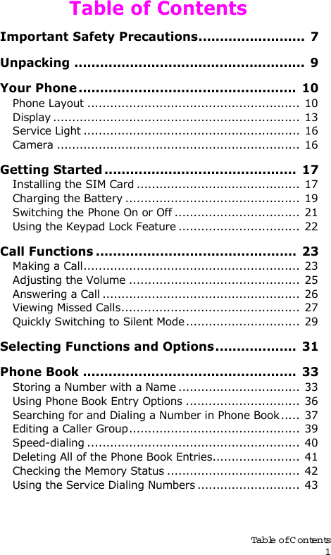 Table of Contents1Table of ContentsImportant Safety Precautions......................... 7Unpacking ......................................................  9Your Phone ...................................................  10Phone Layout ........................................................ 10Display ................................................................. 13Service Light ......................................................... 16Camera ................................................................  16Getting Started .............................................  17Installing the SIM Card ........................................... 17Charging the Battery .............................................. 19Switching the Phone On or Off ................................. 21Using the Keypad Lock Feature ................................ 22Call Functions ...............................................  23Making a Call......................................................... 23Adjusting the Volume ............................................. 25Answering a Call ....................................................  26Viewing Missed Calls............................................... 27Quickly Switching to Silent Mode.............................. 29Selecting Functions and Options...................  31Phone Book ..................................................  33Storing a Number with a Name ................................ 33Using Phone Book Entry Options .............................. 36Searching for and Dialing a Number in Phone Book..... 37Editing a Caller Group............................................. 39Speed-dialing ........................................................ 40Deleting All of the Phone Book Entries....................... 41Checking the Memory Status ................................... 42Using the Service Dialing Numbers ........................... 43
