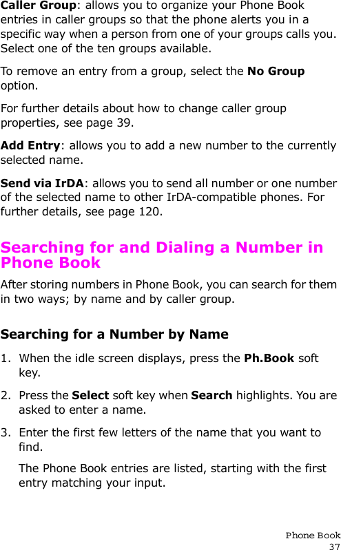 P hone Book37Caller Group: allows you to organize your Phone Book entries in caller groups so that the phone alerts you in a specific way when a person from one of your groups calls you. Select one of the ten groups available. To remove an entry from a group, select the No Group option.For further details about how to change caller group properties, see page 39.Add Entry: allows you to add a new number to the currently selected name.Send via IrDA: allows you to send all number or one number of the selected name to other IrDA-compatible phones. For further details, see page 120.Searching for and Dialing a Number in Phone BookAfter storing numbers in Phone Book, you can search for them in two ways; by name and by caller group.Searching for a Number by Name1. When the idle screen displays, press the Ph.Book soft key. 2. Press the Select soft key when Search highlights. You are asked to enter a name.3. Enter the first few letters of the name that you want to find.The Phone Book entries are listed, starting with the first entry matching your input.
