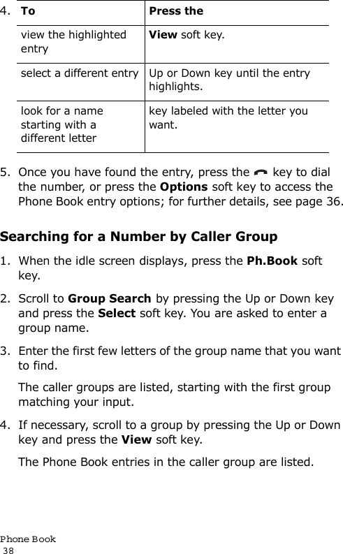 P hone Book                                                                                       385. Once you have found the entry, press the   key to dial the number, or press the Options soft key to access the Phone Book entry options; for further details, see page 36.Searching for a Number by Caller Group1. When the idle screen displays, press the Ph.Book soft key. 2. Scroll to Group Search by pressing the Up or Down key and press the Select soft key. You are asked to enter a group name.3. Enter the first few letters of the group name that you want to find.The caller groups are listed, starting with the first group matching your input. 4. If necessary, scroll to a group by pressing the Up or Down key and press the View soft key.The Phone Book entries in the caller group are listed.4.To Press theview the highlighted entryView soft key.select a different entry Up or Down key until the entry highlights.look for a name starting with a different letterkey labeled with the letter you want. 