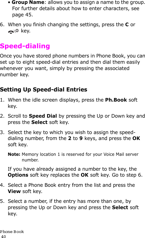 P hone Book                                                                                       40• Group Name: allows you to assign a name to the group. For further details about how to enter characters, see page 45.6. When you finish changing the settings, press the C or key.Speed-dialingOnce you have stored phone numbers in Phone Book, you can set up to eight speed-dial entries and then dial them easily whenever you want, simply by pressing the associated number key.Setting Up Speed-dial Entries1. When the idle screen displays, press the Ph.Book soft key.2. Scroll to Speed Dial by pressing the Up or Down key and press the Select soft key.3. Select the key to which you wish to assign the speed-dialing number, from the 2 to 9 keys, and press the OK soft key.Note: Memory location 1 is reserved for your Voice Mail server number. If you have already assigned a number to the key, the Options soft key replaces the OK soft key. Go to step 6.4. Select a Phone Book entry from the list and press the View soft key.5. Select a number, if the entry has more than one, by pressing the Up or Down key and press the Select soft key.