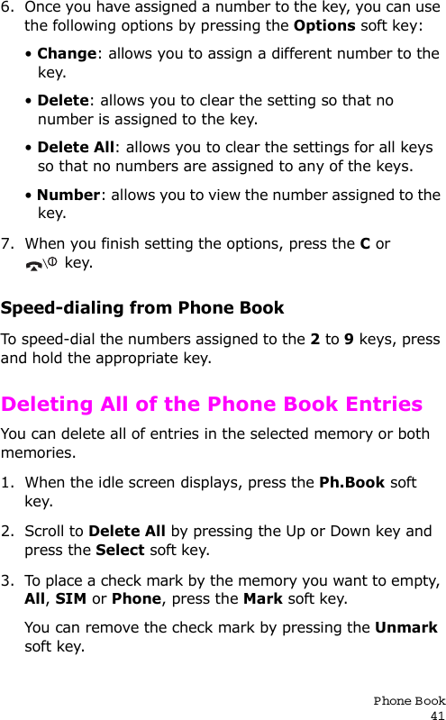 P hone Book416. Once you have assigned a number to the key, you can use the following options by pressing the Options soft key:• Change: allows you to assign a different number to the key.• Delete: allows you to clear the setting so that no number is assigned to the key.• Delete All: allows you to clear the settings for all keys so that no numbers are assigned to any of the keys.• Number: allows you to view the number assigned to the key.7. When you finish setting the options, press the C or key.Speed-dialing from Phone BookTo speed-dial the numbers assigned to the 2 to 9 keys, press and hold the appropriate key.Deleting All of the Phone Book EntriesYou can delete all of entries in the selected memory or both memories. 1. When the idle screen displays, press the Ph.Book soft key.2. Scroll to Delete All by pressing the Up or Down key and press the Select soft key.3. To place a check mark by the memory you want to empty, All, SIM or Phone, press the Mark soft key. You can remove the check mark by pressing the Unmark soft key.