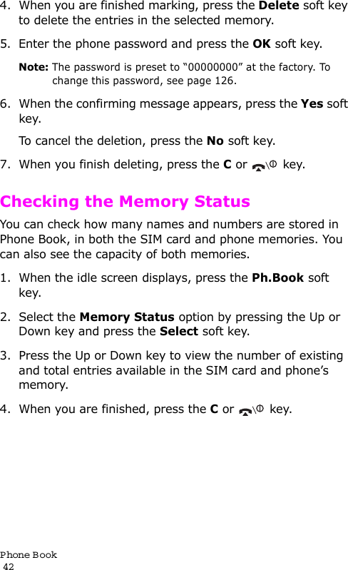 P hone Book                                                                                       424. When you are finished marking, press the Delete soft key to delete the entries in the selected memory.5. Enter the phone password and press the OK soft key.Note: The password is preset to “00000000” at the factory. To change this password, see page 126.6. When the confirming message appears, press the Yes soft key.To cancel the deletion, press the No soft key.7. When you finish deleting, press the C or  key.Checking the Memory StatusYou can check how many names and numbers are stored in Phone Book, in both the SIM card and phone memories. You can also see the capacity of both memories. 1. When the idle screen displays, press the Ph.Book soft key.2. Select the Memory Status option by pressing the Up or Down key and press the Select soft key.3. Press the Up or Down key to view the number of existing and total entries available in the SIM card and phone’s memory.4. When you are finished, press the C or  key.