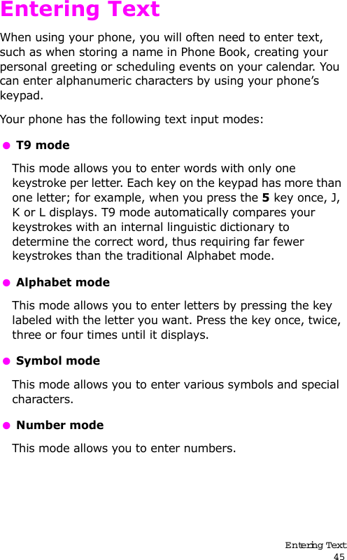 Entering Text45Entering TextWhen using your phone, you will often need to enter text, such as when storing a name in Phone Book, creating your personal greeting or scheduling events on your calendar. You can enter alphanumeric characters by using your phone’s keypad.Your phone has the following text input modes: T9 modeThis mode allows you to enter words with only one keystroke per letter. Each key on the keypad has more than one letter; for example, when you press the 5 key once, J, K or L displays. T9 mode automatically compares your keystrokes with an internal linguistic dictionary to determine the correct word, thus requiring far fewer keystrokes than the traditional Alphabet mode. Alphabet modeThis mode allows you to enter letters by pressing the key labeled with the letter you want. Press the key once, twice, three or four times until it displays. Symbol modeThis mode allows you to enter various symbols and special characters.  Number modeThis mode allows you to enter numbers.
