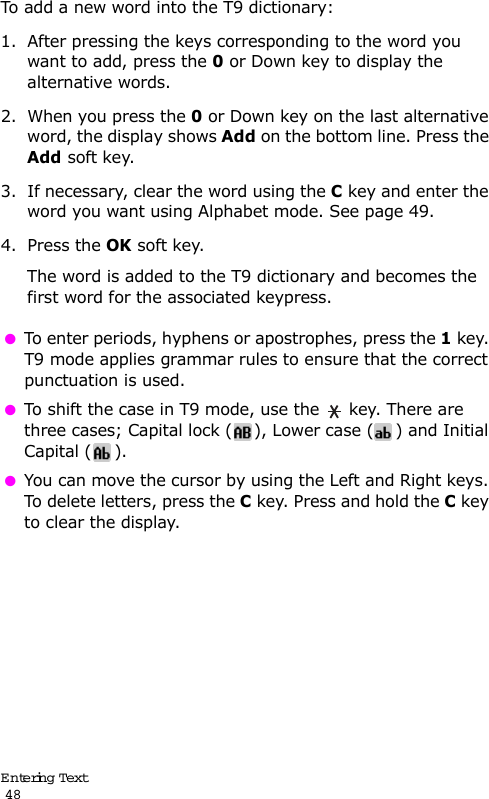 Entering Text                                                                                       48To add a new word into the T9 dictionary:1. After pressing the keys corresponding to the word you want to add, press the 0 or Down key to display the alternative words.2. When you press the 0 or Down key on the last alternative word, the display shows Add on the bottom line. Press the Add soft key.3. If necessary, clear the word using the C key and enter the word you want using Alphabet mode. See page 49.4. Press the OK soft key.The word is added to the T9 dictionary and becomes the first word for the associated keypress. To enter periods, hyphens or apostrophes, press the 1 key. T9 mode applies grammar rules to ensure that the correct punctuation is used.  To shift the case in T9 mode, use the   key. There are three cases; Capital lock ( ), Lower case ( ) and Initial Capital ( ). You can move the cursor by using the Left and Right keys. To delete letters, press the C key. Press and hold the C key to clear the display.