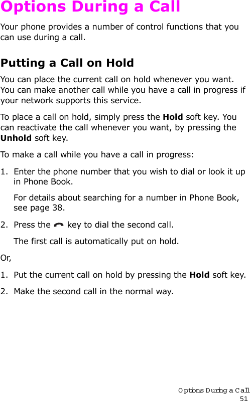 Options During a Call51Options During a CallYour phone provides a number of control functions that you can use during a call. Putting a Call on HoldYou can place the current call on hold whenever you want. You can make another call while you have a call in progress if your network supports this service. To place a call on hold, simply press the Hold soft key. You can reactivate the call whenever you want, by pressing the Unhold soft key.To make a call while you have a call in progress:1. Enter the phone number that you wish to dial or look it up in Phone Book.For details about searching for a number in Phone Book, see page 38.2. Press the   key to dial the second call. The first call is automatically put on hold.Or, 1. Put the current call on hold by pressing the Hold soft key.2. Make the second call in the normal way.