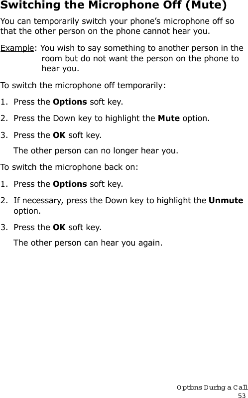 Options During a Call53Switching the Microphone Off (Mute)You can temporarily switch your phone’s microphone off so that the other person on the phone cannot hear you.Example: You wish to say something to another person in the room but do not want the person on the phone to hear you.To switch the microphone off temporarily:1. Press the Options soft key.2. Press the Down key to highlight the Mute option.3. Press the OK soft key. The other person can no longer hear you.To switch the microphone back on:1. Press the Options soft key.2. If necessary, press the Down key to highlight the Unmute option.3. Press the OK soft key. The other person can hear you again.