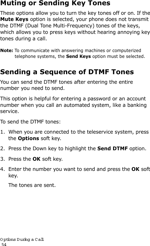 Options During a Call                                                                                       54Muting or Sending Key TonesThese options allow you to turn the key tones off or on. If the Mute Keys option is selected, your phone does not transmit the DTMF (Dual Tone Multi-Frequency) tones of the keys, which allows you to press keys without hearing annoying key tones during a call.Note: To communicate with answering machines or computerized telephone systems, the Send Keys option must be selected.Sending a Sequence of DTMF TonesYou can send the DTMF tones after entering the entire number you need to send.This option is helpful for entering a password or an account number when you call an automated system, like a banking service.To send the DTMF tones:1. When you are connected to the teleservice system, press the Options soft key.2. Press the Down key to highlight the Send DTMF option.3. Press the OK soft key.4. Enter the number you want to send and press the OK soft key.The tones are sent.