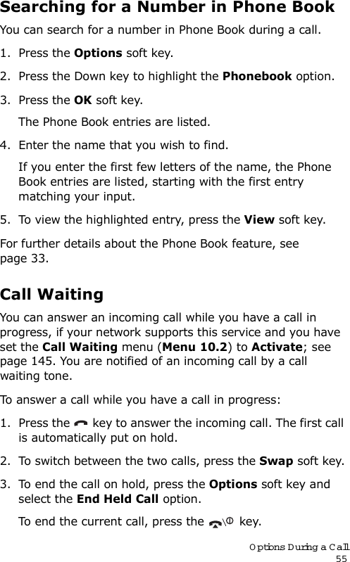 Options During a Call55Searching for a Number in Phone BookYou can search for a number in Phone Book during a call.1. Press the Options soft key.2. Press the Down key to highlight the Phonebook option.3. Press the OK soft key.The Phone Book entries are listed.4. Enter the name that you wish to find.If you enter the first few letters of the name, the Phone Book entries are listed, starting with the first entry matching your input.5. To view the highlighted entry, press the View soft key.For further details about the Phone Book feature, see page 33.Call WaitingYou can answer an incoming call while you have a call in progress, if your network supports this service and you have set the Call Waiting menu (Menu 10.2) to Activate; see page 145. You are notified of an incoming call by a call waiting tone.To answer a call while you have a call in progress:1. Press the   key to answer the incoming call. The first call is automatically put on hold.2. To switch between the two calls, press the Swap soft key.3. To end the call on hold, press the Options soft key and select the End Held Call option.To end the current call, press the   key.
