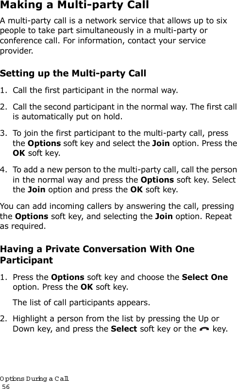 Options During a Call                                                                                       56Making a Multi-party CallA multi-party call is a network service that allows up to six people to take part simultaneously in a multi-party or conference call. For information, contact your service provider.Setting up the Multi-party Call1. Call the first participant in the normal way.2. Call the second participant in the normal way. The first call is automatically put on hold.3. To join the first participant to the multi-party call, press the Options soft key and select the Join option. Press the OK soft key.4. To add a new person to the multi-party call, call the person in the normal way and press the Options soft key. Select the Join option and press the OK soft key.You can add incoming callers by answering the call, pressing the Options soft key, and selecting the Join option. Repeat as required.Having a Private Conversation With One Participant1. Press the Options soft key and choose the Select One option. Press the OK soft key.The list of call participants appears.2. Highlight a person from the list by pressing the Up or Down key, and press the Select soft key or the   key.