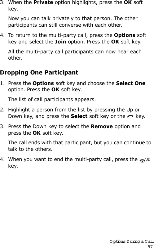 Options During a Call573. When the Private option highlights, press the OK soft key.Now you can talk privately to that person. The other participants can still converse with each other.4. To return to the multi-party call, press the Options soft key and select the Join option. Press the OK soft key.All the multi-party call participants can now hear each other.Dropping One Participant1. Press the Options soft key and choose the Select One option. Press the OK soft key.The list of call participants appears.2. Highlight a person from the list by pressing the Up or Down key, and press the Select soft key or the   key.3. Press the Down key to select the Remove option and press the OK soft key. The call ends with that participant, but you can continue to talk to the others.4. When you want to end the multi-party call, press the   key.