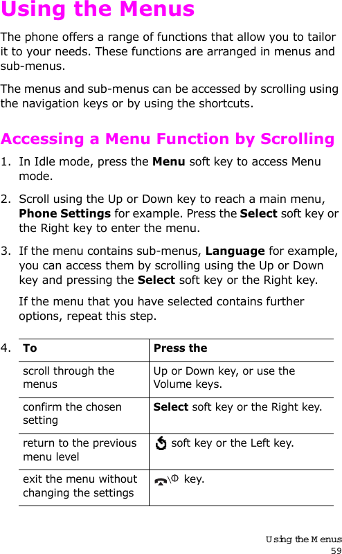 Using the Menus59Using the MenusThe phone offers a range of functions that allow you to tailor it to your needs. These functions are arranged in menus and sub-menus.The menus and sub-menus can be accessed by scrolling using the navigation keys or by using the shortcuts.Accessing a Menu Function by Scrolling1. In Idle mode, press the Menu soft key to access Menu mode. 2. Scroll using the Up or Down key to reach a main menu, Phone Settings for example. Press the Select soft key or the Right key to enter the menu.3. If the menu contains sub-menus, Language for example, you can access them by scrolling using the Up or Down key and pressing the Select soft key or the Right key.If the menu that you have selected contains further options, repeat this step.4.To Press thescroll through the menusUp or Down key, or use the Volume keys.confirm the chosen settingSelect soft key or the Right key.return to the previous menu level soft key or the Left key.exit the menu without changing the settings key.