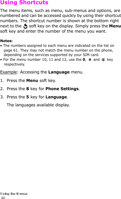 Using the Menus                                                                                       60Using ShortcutsThe menu items, such as menu, sub-menus and options, are numbered and can be accessed quickly by using their shortcut numbers. The shortcut number is shown at the bottom right next to the   soft key on the display. Simply press the Menu soft key and enter the number of the menu you want.Notes: • The numbers assigned to each menu are indicated on the list on page 61. They may not match the menu number on the phone, depending on the services supported by your SIM card.• For the menu number 10, 11 and 12, use the 0,  and  key respectively.Example: Accessing the Language menu.1. Press the Menu soft key.2. Press the 8 key for Phone Settings.3. Press the 5 key for Language.The languages available display. 