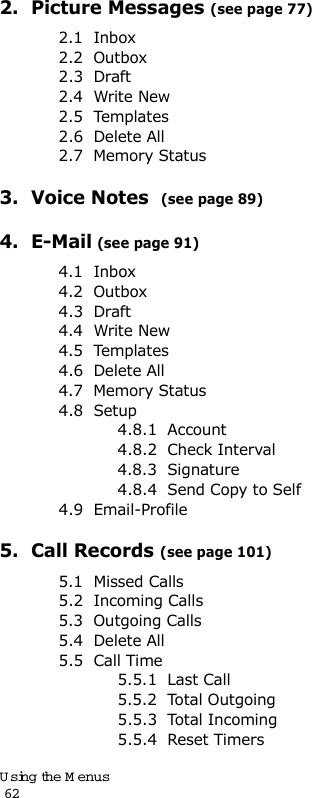 Using the Menus                                                                                       622.  Picture Messages (see page 77)2.1  Inbox2.2  Outbox2.3  Draft2.4  Write New2.5  Templates2.6  Delete All2.7  Memory Status3.  Voice Notes  (see page 89)4.  E-Mail (see page 91)4.1  Inbox4.2  Outbox4.3  Draft4.4  Write New4.5  Templates4.6  Delete All4.7  Memory Status4.8  Setup4.8.1  Account4.8.2  Check Interval4.8.3  Signature4.8.4  Send Copy to Self4.9  Email-Profile5.  Call Records (see page 101)5.1  Missed Calls5.2  Incoming Calls5.3  Outgoing Calls5.4  Delete All5.5  Call Time5.5.1  Last Call5.5.2  Total Outgoing5.5.3  Total Incoming5.5.4  Reset Timers