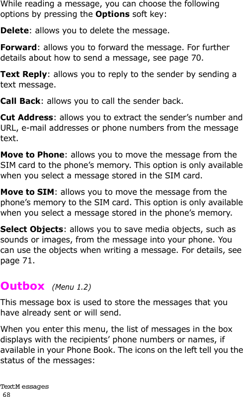 Text M e ssag es                                                                                       68While reading a message, you can choose the following options by pressing the Options soft key:Delete: allows you to delete the message.Forward: allows you to forward the message. For further details about how to send a message, see page 70.Text Reply: allows you to reply to the sender by sending a text message. Call Back: allows you to call the sender back.Cut Address: allows you to extract the sender’s number and URL, e-mail addresses or phone numbers from the message text.Move to Phone: allows you to move the message from the SIM card to the phone’s memory. This option is only available when you select a message stored in the SIM card.Move to SIM: allows you to move the message from the phone’s memory to the SIM card. This option is only available when you select a message stored in the phone’s memory.Select Objects: allows you to save media objects, such as sounds or images, from the message into your phone. You can use the objects when writing a message. For details, see page 71. Outbox  (Menu 1.2) This message box is used to store the messages that you have already sent or will send.When you enter this menu, the list of messages in the box displays with the recipients’ phone numbers or names, if available in your Phone Book. The icons on the left tell you the status of the messages: