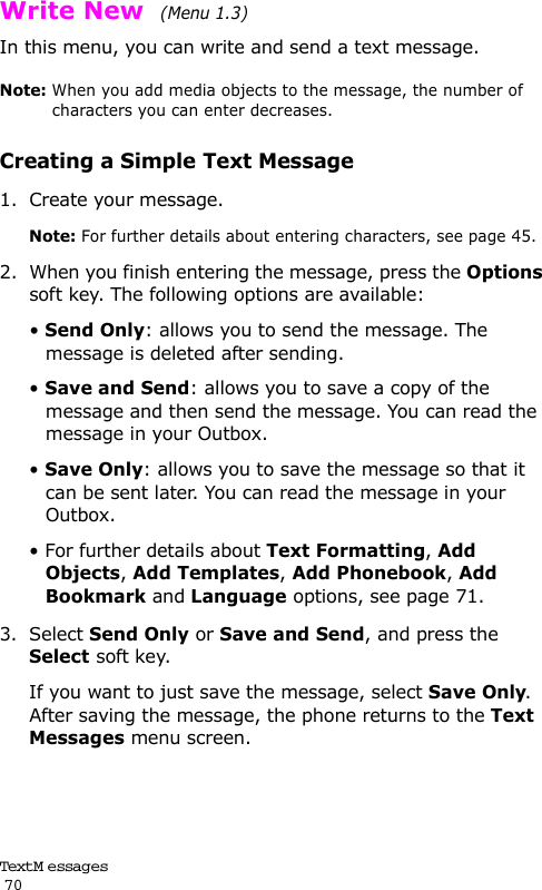 Text M e ssag es                                                                                       70Write New  (Menu 1.3) In this menu, you can write and send a text message.Note: When you add media objects to the message, the number of characters you can enter decreases.Creating a Simple Text Message1. Create your message.Note: For further details about entering characters, see page 45.2. When you finish entering the message, press the Options soft key. The following options are available:• Send Only: allows you to send the message. The message is deleted after sending.• Save and Send: allows you to save a copy of the message and then send the message. You can read the message in your Outbox. • Save Only: allows you to save the message so that it can be sent later. You can read the message in your Outbox.• For further details about Text Formatting, Add Objects, Add Templates, Add Phonebook, Add Bookmark and Language options, see page 71.3. Select Send Only or Save and Send, and press the Select soft key.If you want to just save the message, select Save Only. After saving the message, the phone returns to the Text Messages menu screen.