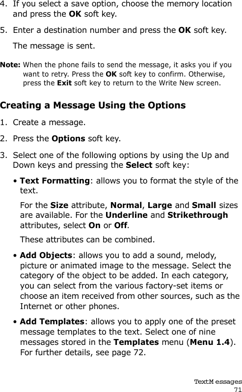Text M essages714. If you select a save option, choose the memory location and press the OK soft key.5. Enter a destination number and press the OK soft key. The message is sent.Note: When the phone fails to send the message, it asks you if you want to retry. Press the OK soft key to confirm. Otherwise, press the Exit soft key to return to the Write New screen. Creating a Message Using the Options1. Create a message.2. Press the Options soft key.3. Select one of the following options by using the Up and Down keys and pressing the Select soft key:• Text Formatting: allows you to format the style of the text. For the Size attribute, Normal, Large and Small sizes are available. For the Underline and Strikethrough attributes, select On or Off. These attributes can be combined.• Add Objects: allows you to add a sound, melody, picture or animated image to the message. Select the category of the object to be added. In each category, you can select from the various factory-set items or choose an item received from other sources, such as the Internet or other phones.• Add Templates: allows you to apply one of the preset message templates to the text. Select one of nine messages stored in the Templates menu (Menu 1.4). For further details, see page 72.