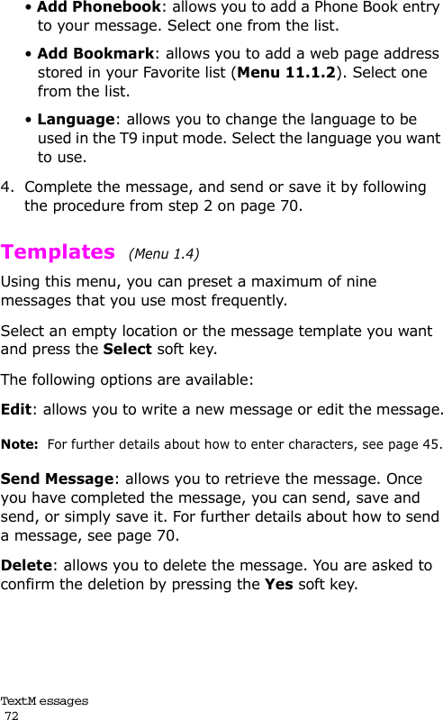 Text M e ssag es                                                                                       72• Add Phonebook: allows you to add a Phone Book entry to your message. Select one from the list.• Add Bookmark: allows you to add a web page address stored in your Favorite list (Menu 11.1.2). Select one from the list.• Language: allows you to change the language to be used in the T9 input mode. Select the language you want to use.4. Complete the message, and send or save it by following the procedure from step 2 on page 70. Templates  (Menu 1.4) Using this menu, you can preset a maximum of nine messages that you use most frequently. Select an empty location or the message template you want and press the Select soft key.The following options are available:Edit: allows you to write a new message or edit the message.Note:  For further details about how to enter characters, see page 45.Send Message: allows you to retrieve the message. Once you have completed the message, you can send, save and send, or simply save it. For further details about how to send a message, see page 70.Delete: allows you to delete the message. You are asked to confirm the deletion by pressing the Yes soft key.