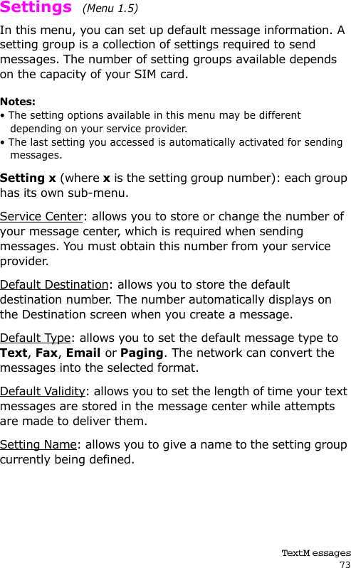 Text M essages73Settings  (Menu 1.5) In this menu, you can set up default message information. A setting group is a collection of settings required to send messages. The number of setting groups available depends on the capacity of your SIM card. Notes: • The setting options available in this menu may be different depending on your service provider.• The last setting you accessed is automatically activated for sending messages.Setting x (where x is the setting group number): each group has its own sub-menu.Service Center: allows you to store or change the number of your message center, which is required when sending messages. You must obtain this number from your service provider.Default Destination: allows you to store the default destination number. The number automatically displays on the Destination screen when you create a message.Default Type: allows you to set the default message type to Text, Fax, Email or Paging. The network can convert the messages into the selected format.Default Validity: allows you to set the length of time your text messages are stored in the message center while attempts are made to deliver them.Setting Name: allows you to give a name to the setting group currently being defined.