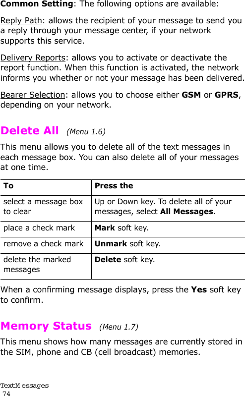 Text M e ssag es                                                                                       74Common Setting: The following options are available:Reply Path: allows the recipient of your message to send you a reply through your message center, if your network supports this service.Delivery Reports: allows you to activate or deactivate the report function. When this function is activated, the network informs you whether or not your message has been delivered.Bearer Selection: allows you to choose either GSM or GPRS, depending on your network.Delete All  (Menu 1.6) This menu allows you to delete all of the text messages in each message box. You can also delete all of your messages at one time.When a confirming message displays, press the Yes soft key to confirm.Memory Status  (Menu 1.7) This menu shows how many messages are currently stored in the SIM, phone and CB (cell broadcast) memories.To Press theselect a message box to clearUp or Down key. To delete all of your messages, select All Messages.place a check markMark soft key.remove a check markUnmark soft key.delete the marked messagesDelete soft key.
