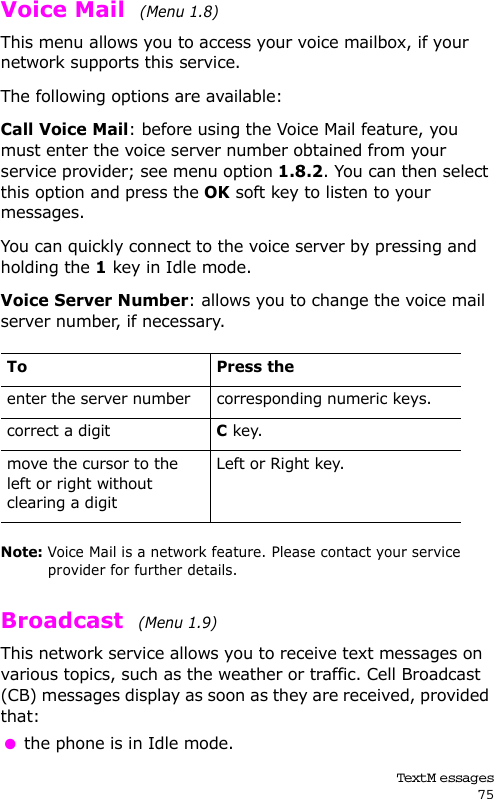 Text M essages75Voice Mail  (Menu 1.8) This menu allows you to access your voice mailbox, if your network supports this service. The following options are available:Call Voice Mail: before using the Voice Mail feature, you must enter the voice server number obtained from your service provider; see menu option 1.8.2. You can then select this option and press the OK soft key to listen to your messages. You can quickly connect to the voice server by pressing and holding the 1 key in Idle mode.Voice Server Number: allows you to change the voice mail server number, if necessary.Note: Voice Mail is a network feature. Please contact your service provider for further details.Broadcast  (Menu 1.9) This network service allows you to receive text messages on various topics, such as the weather or traffic. Cell Broadcast (CB) messages display as soon as they are received, provided that:  the phone is in Idle mode.To Press theenter the server number corresponding numeric keys.correct a digitC key.move the cursor to the left or right without clearing a digitLeft or Right key.