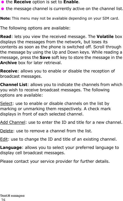 Text M e ssag es                                                                                       76 the Receive option is set to Enable. the message channel is currently active on the channel list.Note: This menu may not be available depending on your SIM card.The following options are available:Read: lets you view the received message. The Volatile box displays the messages from the network, but loses its contents as soon as the phone is switched off. Scroll through the message by using the Up and Down keys. While reading a message, press the Save soft key to store the message in the Archive box for later retrieval.Receive: allows you to enable or disable the reception of broadcast messages.Channel List: allows you to indicate the channels from which you wish to receive broadcast messages. The following options are available:Select: use to enable or disable channels on the list by marking or unmarking them respectively. A check mark displays in front of each selected channel.Add Channel: use to enter the ID and title for a new channel.Delete: use to remove a channel from the list.Edit: use to change the ID and title of an existing channel.Language: allows you to select your preferred language to display cell broadcast messages.Please contact your service provider for further details.