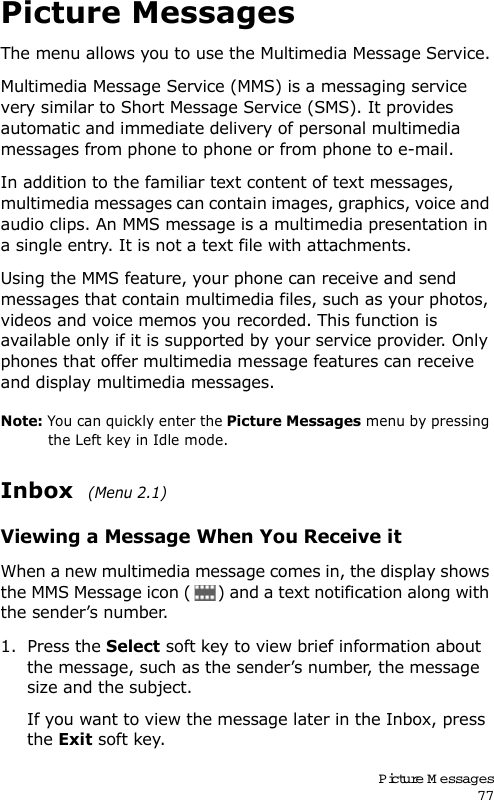 Picture M essages77Picture MessagesThe menu allows you to use the Multimedia Message Service.Multimedia Message Service (MMS) is a messaging service very similar to Short Message Service (SMS). It provides automatic and immediate delivery of personal multimedia messages from phone to phone or from phone to e-mail.In addition to the familiar text content of text messages, multimedia messages can contain images, graphics, voice and audio clips. An MMS message is a multimedia presentation in a single entry. It is not a text file with attachments.Using the MMS feature, your phone can receive and send messages that contain multimedia files, such as your photos, videos and voice memos you recorded. This function is available only if it is supported by your service provider. Only phones that offer multimedia message features can receive and display multimedia messages.Note: You can quickly enter the Picture Messages menu by pressing the Left key in Idle mode.Inbox  (Menu 2.1)Viewing a Message When You Receive itWhen a new multimedia message comes in, the display shows the MMS Message icon ( ) and a text notification along with the sender’s number.1. Press the Select soft key to view brief information about the message, such as the sender’s number, the message size and the subject. If you want to view the message later in the Inbox, press the Exit soft key.