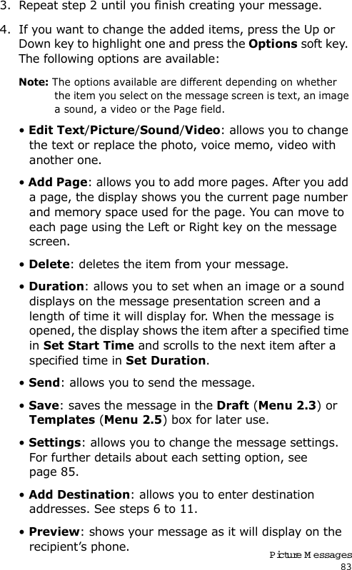 Picture M essages833. Repeat step 2 until you finish creating your message.4. If you want to change the added items, press the Up or Down key to highlight one and press the Options soft key. The following options are available:Note: The options available are different depending on whether the item you select on the message screen is text, an image a sound, a video or the Page field.• Edit Text/Picture/Sound/Video: allows you to change the text or replace the photo, voice memo, video with another one.• Add Page: allows you to add more pages. After you add a page, the display shows you the current page number and memory space used for the page. You can move to each page using the Left or Right key on the message screen.• Delete: deletes the item from your message.• Duration: allows you to set when an image or a sound displays on the message presentation screen and a length of time it will display for. When the message is opened, the display shows the item after a specified time in Set Start Time and scrolls to the next item after a specified time in Set Duration.• Send: allows you to send the message.• Save: saves the message in the Draft (Menu 2.3) or Templates (Menu 2.5) box for later use. • Settings: allows you to change the message settings. For further details about each setting option, see page 85.• Add Destination: allows you to enter destination addresses. See steps 6 to 11.• Preview: shows your message as it will display on the recipient’s phone.