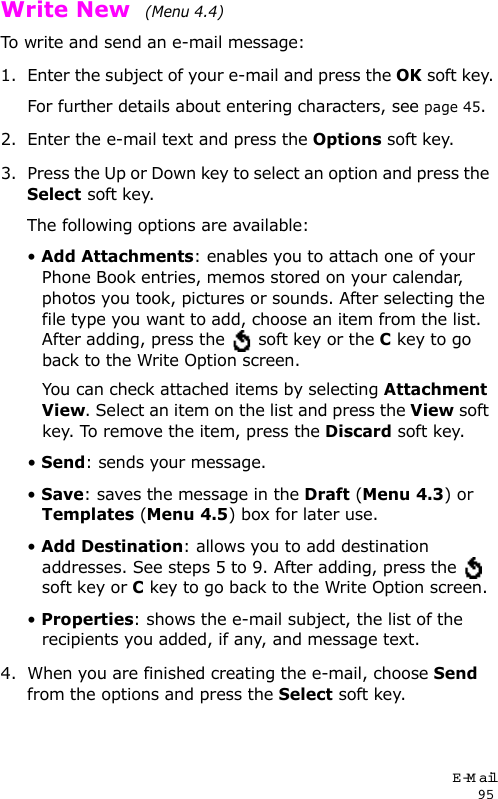 E-Mail95Write New  (Menu 4.4)To write and send an e-mail message:1. Enter the subject of your e-mail and press the OK soft key.For further details about entering characters, see page 45.2. Enter the e-mail text and press the Options soft key.3. Press the Up or Down key to select an option and press the Select soft key.The following options are available:• Add Attachments: enables you to attach one of your Phone Book entries, memos stored on your calendar, photos you took, pictures or sounds. After selecting the file type you want to add, choose an item from the list. After adding, press the   soft key or the C key to go back to the Write Option screen.You can check attached items by selecting Attachment View. Select an item on the list and press the View soft key. To remove the item, press the Discard soft key.• Send: sends your message.• Save: saves the message in the Draft (Menu 4.3) or Templates (Menu 4.5) box for later use.• Add Destination: allows you to add destination addresses. See steps 5 to 9. After adding, press the   soft key or C key to go back to the Write Option screen.• Properties: shows the e-mail subject, the list of the recipients you added, if any, and message text.4. When you are finished creating the e-mail, choose Send from the options and press the Select soft key.