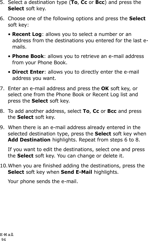 E-Mail                                                                                       965. Select a destination type (To, Cc or Bcc) and press the Select soft key.6. Choose one of the following options and press the Select soft key:• Recent Log: allows you to select a number or an address from the destinations you entered for the last e-mails. • Phone Book: allows you to retrieve an e-mail address from your Phone Book.• Direct Enter: allows you to directly enter the e-mail address you want.7. Enter an e-mail address and press the OK soft key, or select one from the Phone Book or Recent Log list and press the Select soft key. 8. To add another address, select To, Cc or Bcc and press the Select soft key.9. When there is an e-mail address already entered in the selected destination type, press the Select soft key when Add Destination highlights. Repeat from steps 6 to 8.If you want to edit the destinations, select one and press the Select soft key. You can change or delete it. 10.When you are finished adding the destinations, press the Select soft key when Send E-Mail highlights.Your phone sends the e-mail.