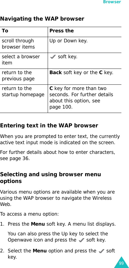 Browser99Navigating the WAP browserEntering text in the WAP browserWhen you are prompted to enter text, the currently active text input mode is indicated on the screen.For further details about how to enter characters, see page 36.Selecting and using browser menu optionsVarious menu options are available when you are using the WAP browser to navigate the Wireless Web.To access a menu option:1. Press the Menu soft key. A menu list displays.You can also press the Up key to select the Openwave icon and press the   soft key.2. Select the Menu option and press the   soft key.To Press thescroll through browser items  Up or Down key. select a browser item  soft key.return to the previous pageBack soft key or the C key.return to the startup homepageC key for more than two seconds. For further details about this option, see page 100.