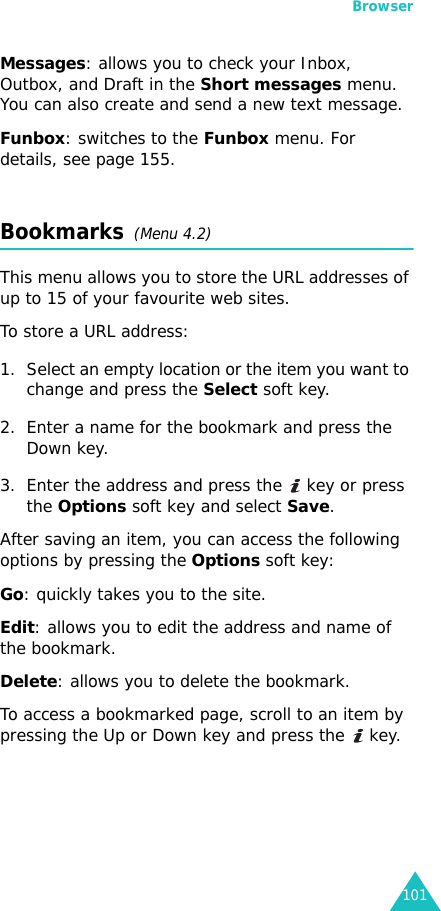 Browser101Messages: allows you to check your Inbox, Outbox, and Draft in the Short messages menu. You can also create and send a new text message.Funbox: switches to the Funbox menu. For details, see page 155.Bookmarks  (Menu 4.2)This menu allows you to store the URL addresses of up to 15 of your favourite web sites.To store a URL address:1. Select an empty location or the item you want to change and press the Select soft key. 2. Enter a name for the bookmark and press the Down key.3. Enter the address and press the   key or press the Options soft key and select Save.After saving an item, you can access the following options by pressing the Options soft key:Go: quickly takes you to the site. Edit: allows you to edit the address and name of the bookmark.Delete: allows you to delete the bookmark.To access a bookmarked page, scroll to an item by pressing the Up or Down key and press the   key.