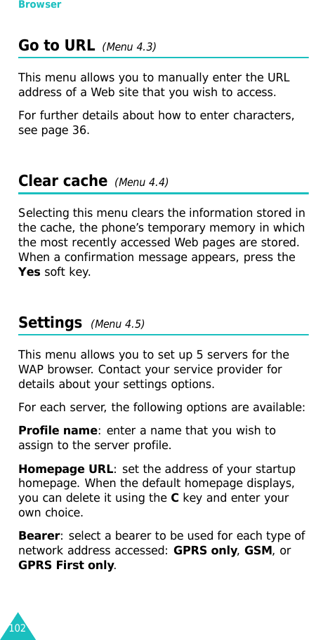 Browser102Go to URL  (Menu 4.3)This menu allows you to manually enter the URL address of a Web site that you wish to access.For further details about how to enter characters, see page 36. Clear cache  (Menu 4.4)Selecting this menu clears the information stored in the cache, the phone’s temporary memory in which the most recently accessed Web pages are stored. When a confirmation message appears, press the Yes soft key.Settings  (Menu 4.5)This menu allows you to set up 5 servers for the WAP browser. Contact your service provider for details about your settings options.For each server, the following options are available:Profile name: enter a name that you wish to assign to the server profile. Homepage URL: set the address of your startup homepage. When the default homepage displays, you can delete it using theC key and enter your own choice. Bearer: select a bearer to be used for each type of network address accessed: GPRS only, GSM, or GPRS First only.