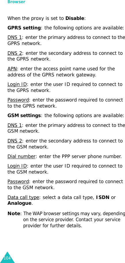 Browser104When the proxy is set to Disable:GPRS setting: the following options are available:DNS 1: enter the primary address to connect to the GPRS network.DNS 2: enter the secondary address to connect to the GPRS network.APN: enter the access point name used for the address of the GPRS network gateway.Login ID: enter the user ID required to connect to the GPRS network.Password: enter the password required to connect to the GPRS network.GSM settings: the following options are available:DNS 1: enter the primary address to connect to the GSM network.DNS 2: enter the secondary address to connect to the GSM network.Dial number: enter the PPP server phone number.Login ID: enter the user ID required to connect to the GSM network.Password: enter the password required to connect to the GSM network.Data call type: select a data call type, ISDN or Analogue.Note: The WAP browser settings may vary, depending on the service provider. Contact your service provider for further details.