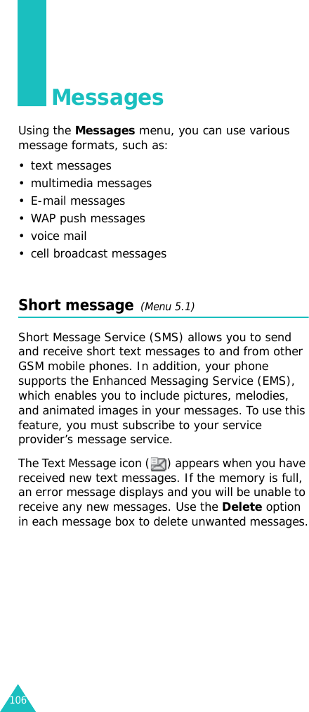 106MessagesUsing the Messages menu, you can use various message formats, such as:• text messages• multimedia messages• E-mail messages•WAP push messages•voice mail• cell broadcast messagesShort message  (Menu 5.1)Short Message Service (SMS) allows you to send and receive short text messages to and from other GSM mobile phones. In addition, your phone supports the Enhanced Messaging Service (EMS), which enables you to include pictures, melodies, and animated images in your messages. To use this feature, you must subscribe to your service provider’s message service.The Text Message icon ( ) appears when you have received new text messages. If the memory is full, an error message displays and you will be unable to receive any new messages. Use the Delete option in each message box to delete unwanted messages.