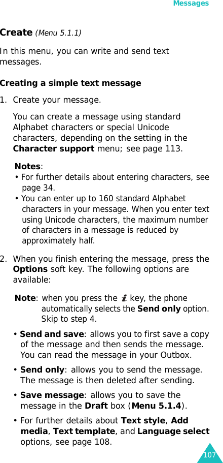 Messages107Create (Menu 5.1.1) In this menu, you can write and send text messages.Creating a simple text message1. Create your message.You can create a message using standard Alphabet characters or special Unicode characters, depending on the setting in the Character support menu; see page 113.Notes: • For further details about entering characters, see page 34.• You can enter up to 160 standard Alphabet characters in your message. When you enter text using Unicode characters, the maximum number of characters in a message is reduced by approximately half.2. When you finish entering the message, press the Options soft key. The following options are available:Note: when you press the  key, the phone automatically selects the Send only option. Skip to step 4.• Send and save: allows you to first save a copy of the message and then sends the message. You can read the message in your Outbox. • Send only: allows you to send the message. The message is then deleted after sending.• Save message: allows you to save the message in the Draft box (Menu 5.1.4).• For further details about Text style, Add media, Text template, and Language select options, see page 108.