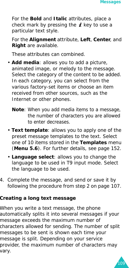Messages109For the Bold and Italic attributes, place a check mark by pressing the   key to use a particular text style.For the Alignment attribute, Left, Center, and Right are available.These attributes can combined.• Add media: allows you to add a picture, animated image, or melody to the message. Select the category of the content to be added. In each category, you can select from the various factory-set items or choose an item received from other sources, such as the Internet or other phones.Note: When you add media items to a message, the number of characters you are allowed to enter decreases.• Text template: allows you to apply one of the preset message templates to the text. Select one of 10 items stored in the Templates menu (Menu 5.6). For further details, see page 152.• Language select: allows you to change the language to be used in T9 input mode. Select the language to be used. 4. Complete the message, and send or save it by following the procedure from step 2 on page 107. Creating a long text messageWhen you write a text message, the phone automatically splits it into several messages if your message exceeds the maximum number of characters allowed for sending. The number of split messages to be sent is shown each time your message is split. Depending on your service provider, the maximum number of characters may vary.
