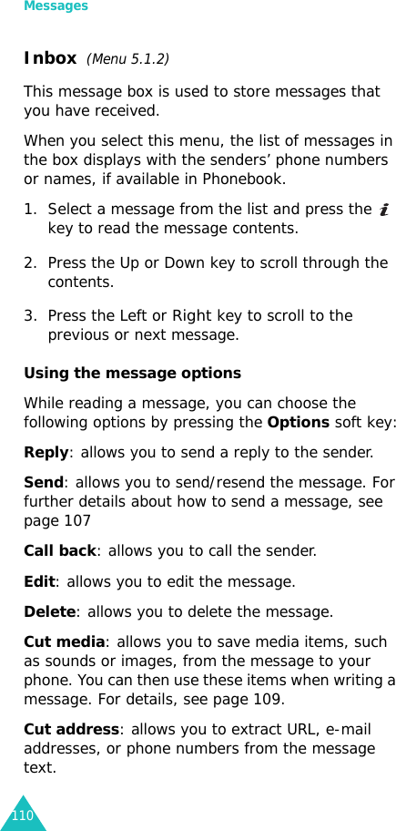 Messages110Inbox  (Menu 5.1.2)This message box is used to store messages that you have received.When you select this menu, the list of messages in the box displays with the senders’ phone numbers or names, if available in Phonebook.1. Select a message from the list and press the  key to read the message contents.2. Press the Up or Down key to scroll through the contents.3. Press the Left or Right key to scroll to the previous or next message.Using the message optionsWhile reading a message, you can choose the following options by pressing the Options soft key:Reply: allows you to send a reply to the sender. Send: allows you to send/resend the message. For further details about how to send a message, see page 107Call back: allows you to call the sender.Edit: allows you to edit the message.Delete: allows you to delete the message.Cut media: allows you to save media items, such as sounds or images, from the message to your phone. You can then use these items when writing a message. For details, see page 109.Cut address: allows you to extract URL, e-mail addresses, or phone numbers from the message text.