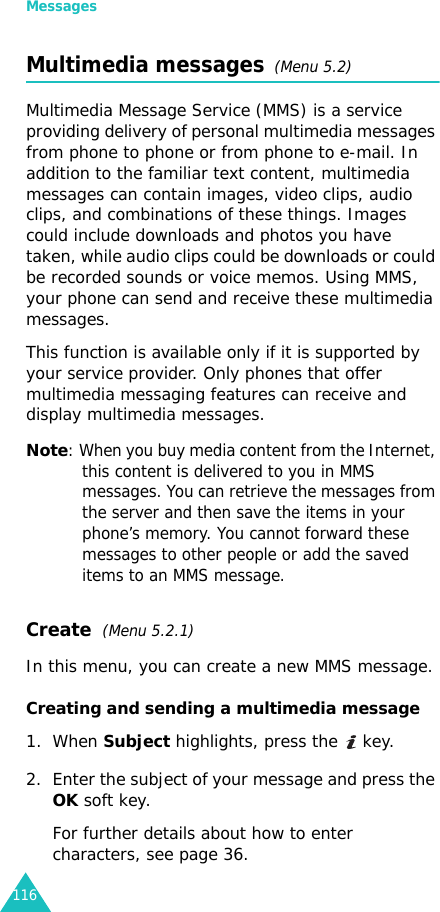 Messages116Multimedia messages  (Menu 5.2)Multimedia Message Service (MMS) is a service providing delivery of personal multimedia messages from phone to phone or from phone to e-mail. In addition to the familiar text content, multimedia messages can contain images, video clips, audio clips, and combinations of these things. Images could include downloads and photos you have taken, while audio clips could be downloads or could be recorded sounds or voice memos. Using MMS, your phone can send and receive these multimedia messages.This function is available only if it is supported by your service provider. Only phones that offer multimedia messaging features can receive and display multimedia messages.Note: When you buy media content from the Internet, this content is delivered to you in MMS messages. You can retrieve the messages from the server and then save the items in your phone’s memory. You cannot forward these messages to other people or add the saved items to an MMS message.Create  (Menu 5.2.1) In this menu, you can create a new MMS message.Creating and sending a multimedia message1. When Subject highlights, press the   key.2. Enter the subject of your message and press the OK soft key.For further details about how to enter characters, see page 36.