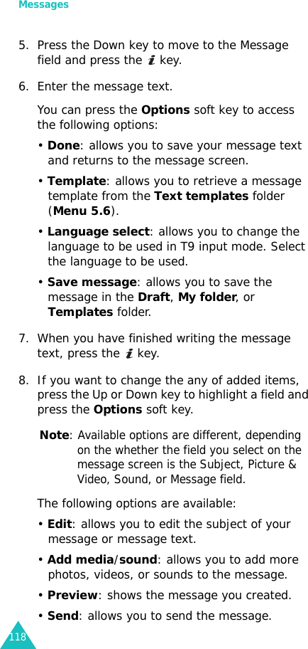 Messages1185. Press the Down key to move to the Message field and press the   key.6. Enter the message text.You can press the Options soft key to access the following options:• Done: allows you to save your message text and returns to the message screen.• Template: allows you to retrieve a message template from the Text templates folder (Menu 5.6).• Language select: allows you to change the language to be used in T9 input mode. Select the language to be used.• Save message: allows you to save the message in the Draft, My folder, or Templates folder.7. When you have finished writing the message text, press the   key.8. If you want to change the any of added items, press the Up or Down key to highlight a field and press the Options soft key.Note: Available options are different, depending on the whether the field you select on the message screen is the Subject, Picture &amp; Video, Sound, or Message field.The following options are available:• Edit: allows you to edit the subject of your message or message text.• Add media/sound: allows you to add more photos, videos, or sounds to the message.• Preview: shows the message you created.• Send: allows you to send the message.